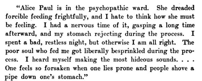 Alice Paul is in the psychopathic ward. She dreaded forcible feeding frightfully, and I hate to think how she must be feeling. I had a nervous time of it, gasping a long time afterward, and my stomach rejecting during the process. I spent a bad, restless night, but otherwise I am all right. The poor soul who fed me got liberally besprinkled during the proI heard myself making the most hideous sounds. . . One feels so forsaken when one lies prone and people shove a pipe down one’s stomach.